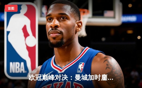 欧冠巅峰对决：曼城加时鏖战3-2逆转拜仁，哈兰德双响制胜